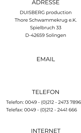 ADRESSE DUISBERG production Thore Schwammekrug e.K. Spielbruch 33 D-42659 Solingen  EMAIL   TELEFON      Telefon: 0049 - (0)212 - 2473 7896      Telefax: 0049 - (0)212 - 2441 666  INTERNET