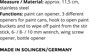 Measure / Material: approx. 11,5 cm,  stainless steel Functions: paint can opener, 3 different  openers for paint cans, hook to open paint  buckets and to wipe off paint from the stir  stick, 6- / 8- / 10 mm wrench, wing screw  opener, bottle opener  MADE IN SOLINGEN/GERMANY